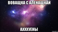 воващка с аленащкай ахххуены