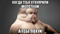 когда тебя отхуярили молотком а тебе похуй