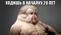 ходишь в качалку 20 лет 