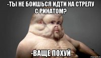 -ты не боишься идти на стрелу с ринатом? -ваще похуй