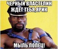 черный властелин ждет тебя,ярик мыль попец!