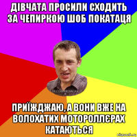 дівчата просили сходить за чепиркою шоб покатаця приїжджаю, а вони вже на волохатих мотороллєрах катаються