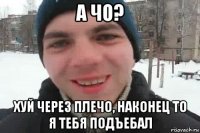 а чо? хуй через плечо, наконец то я тебя подъебал