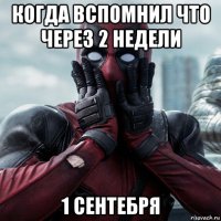 когда вспомнил что через 2 недели 1 сентебря