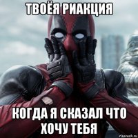 твоёя риакция когда я сказал что хочу тебя