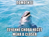 помогите течение снова несёт меня в closer