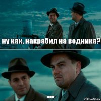 ну как, накрабил на водника? ...