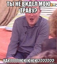 ты не видел мою траву? какуууууююююю???????