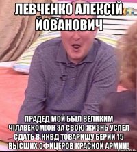 левченко алексiй йованович прадед мой был великим чiлавеком!он за свою жизнь успел сдать в нквд товарищу берии 15 высших офицеров красной армии!