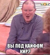  вы под кайфом кир?