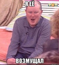 я её возмущал