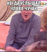 когда услышал члово чучак 