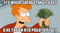 это мною заработаные 600$ а не тобой кто роботол ты?