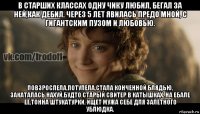 в старших классах одну чику любил, бегал за ней,как дебил. через 5 лет явилась предо мной, с гигантским пузом и любовью. повзрослела,потупела,стала конченной блядью, закаталась нахуй,будто старый свитер в катышках. на ебале её,тонна штукатурки, ищет мужа себе для залётного ублюдка.