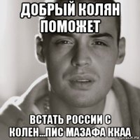 добрый колян поможет встать россии с колен...пис мазафа ккаа