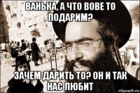 ванька, а что вове то подарим? зачем дарить то? он и так нас любит