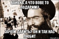 ванька, а что вове то подарим? зачем дарить? он и так нас любит