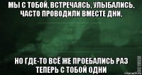 мы с тобой, встречаясь, улыбались, часто проводили вместе дни, но где-то всё же проебались раз теперь с тобой одни