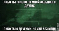 Либо иной. Ты либо со мной либо без меня. Либо ты со мной забывая о других либо с другими но уже без меня. Либо ты со мной забывая. Либо ты либо я.