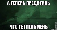 а теперь представь что ты пельмень