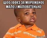 шоо 100k$ за мороженое мало:/ маловатенько 