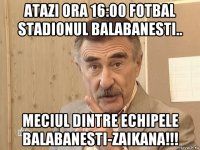 atazi ora 16:00 fotbal stadionul balabanesti.. meciul dintre echipele balabanesti-zaikana!!!