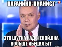 паганини-пианист это шутка над женой,она вообще ибецил,бгг