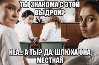 ты знакома с этой выдрой? неа... а ты? да, шлюха она местная