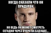 когда сказали что он придурок но ведь он может смотреть сегодня через вчера на будущее...