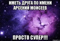 иметь друга по имени арсений моисеев просто супер!!!