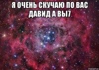 я очень скучаю по вас давид а вы7 