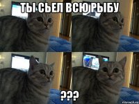 ты сьел всю рыбу ???