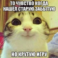 то чувство когда нашёл старую забытую но крутую игру