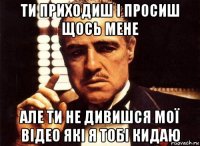 ти приходиш і просиш щось мене але ти не дивишся мої відео які я тобі кидаю