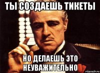 ты создаешь тикеты но делаешь это неуважительно