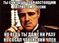 ты считаешь себя настоящим патриотом россии но ведь ты даже ни разу не сосал чеченский член