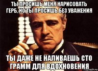 ты просишь меня нарисовать герб, но ты просишь без уважения ты даже не наливаешь сто грамм для вдохновения