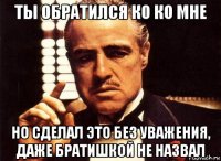 ты обратился ко ко мне но сделал это без уважения, даже братишкой не назвал