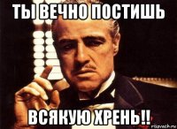 ты вечно постишь всякую хрень!!