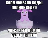 валя набрала воды полное ведро унести его домой будем тяжело