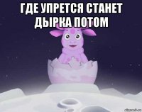 где упрется станет дырка потом 