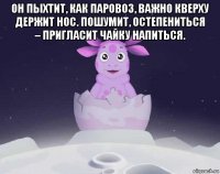 он пыхтит, как паровоз, важно кверху держит нос. пошумит, остепениться – пригласит чайку напиться. 