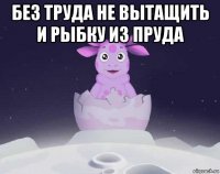 без труда не вытащить и рыбку из пруда 