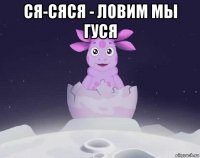 ся-сяся - ловим мы гуся 