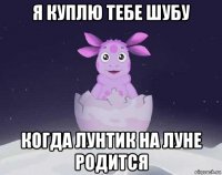 я куплю тебе шубу когда лунтик на луне родится