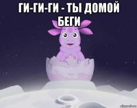 ги-ги-ги - ты домой беги 