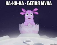 ка-ка-ка - белая мука 