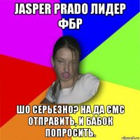 jasper prado лидер фбр шо серьезно? на да смс отправить, и бабок попросить.