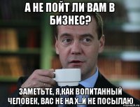 а не пойт ли вам в бизнес? заметьте, я,как вопитанный человек, вас не на х..й не посылаю