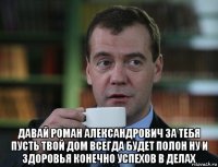  давай роман александрович за тебя пусть твой дом всегда будет полон ну и здоровья конечно успехов в делах